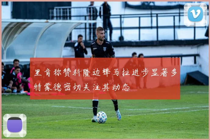 里肯称赞科隆边锋马拉进步显著多特蒙德密切关注其动态