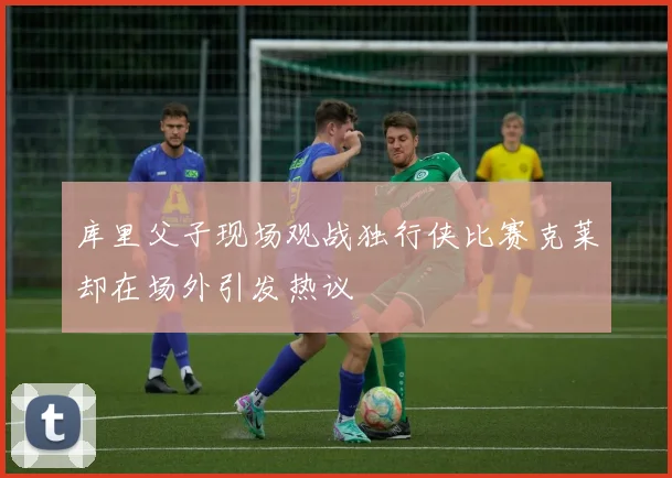库里父子现场观战独行侠比赛克莱却在场外引发热议