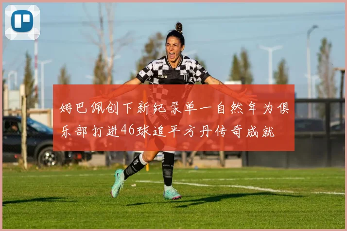 姆巴佩创下新纪录单一自然年为俱乐部打进46球追平方丹传奇成就