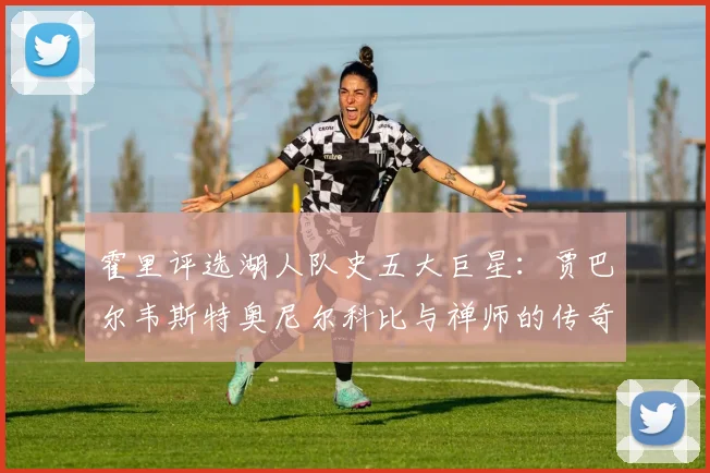 霍里评选湖人队史五大巨星：贾巴尔韦斯特奥尼尔科比与禅师的传奇之路