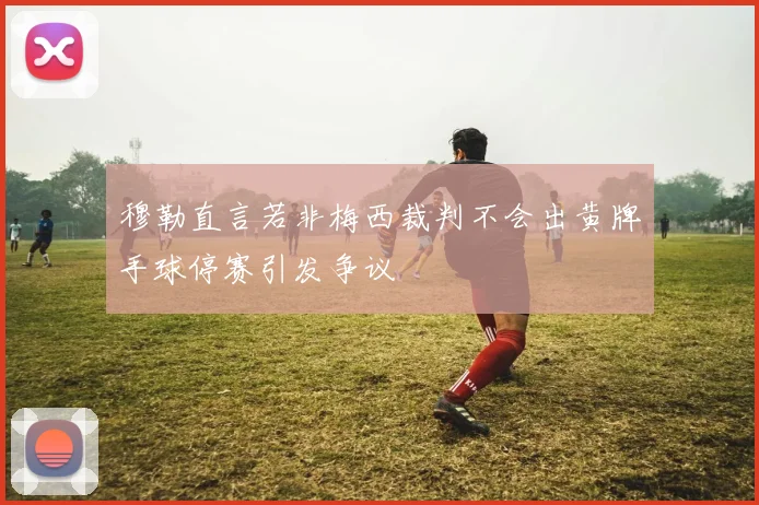 穆勒直言若非梅西裁判不会出黄牌手球停赛引发争议