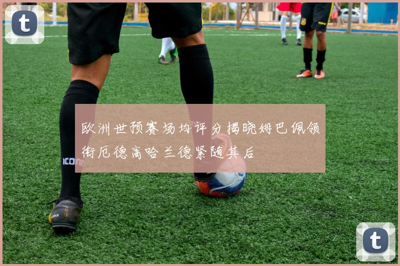 欧洲世预赛场均评分揭晓姆巴佩领衔厄德高哈兰德紧随其后
