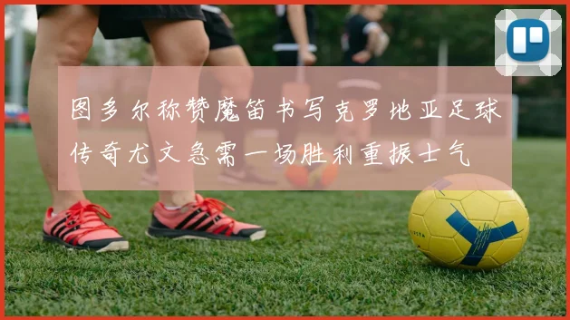 图多尔称赞魔笛书写克罗地亚足球传奇尤文急需一场胜利重振士气