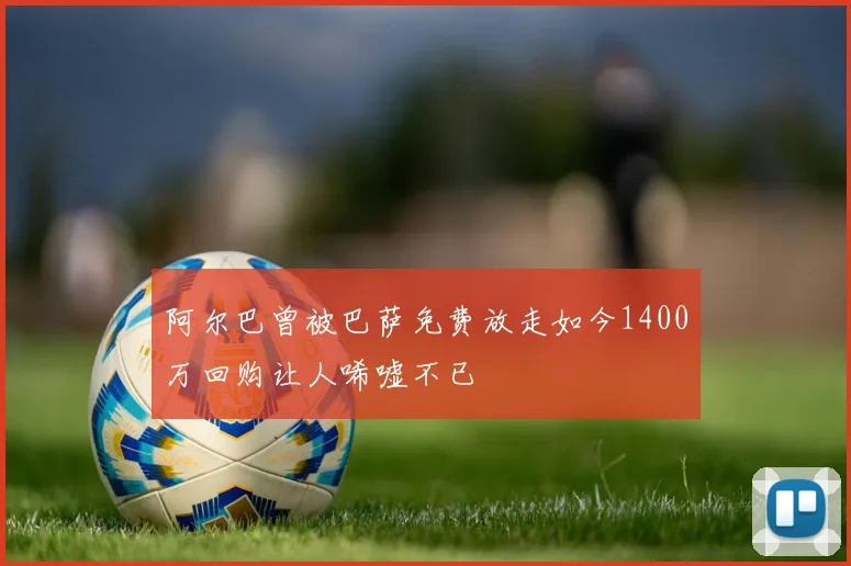 阿尔巴曾被巴萨免费放走如今1400万回购让人唏嘘不已