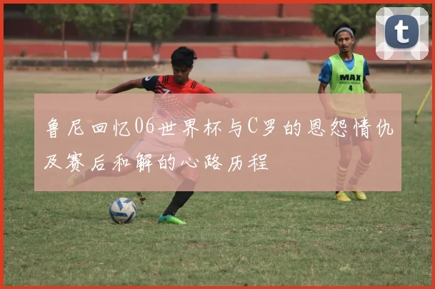 鲁尼回忆06世界杯与C罗的恩怨情仇及赛后和解的心路历程