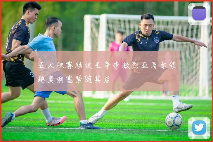 五大联赛助攻王争夺激烈亚马尔领跑奥利塞紧随其后