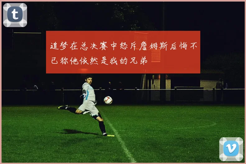 追梦在总决赛中怒斥詹姆斯后悔不已称他依然是我的兄弟