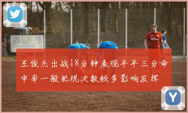 王俊杰出战18分钟表现平平三分命中率一般犯规次数较多影响发挥