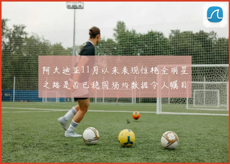 阿夫迪亚11月以来表现惊艳全明星之路是否已稳固场均数据令人瞩目