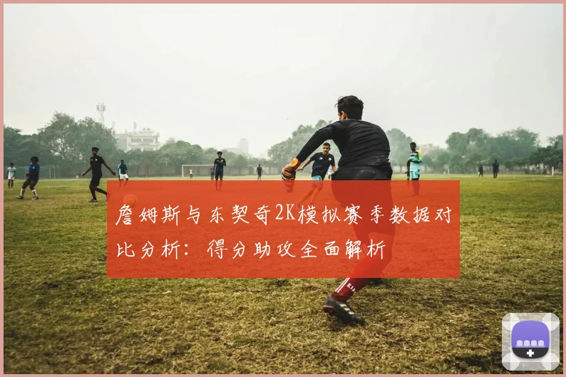 詹姆斯与东契奇2K模拟赛季数据对比分析：得分助攻全面解析