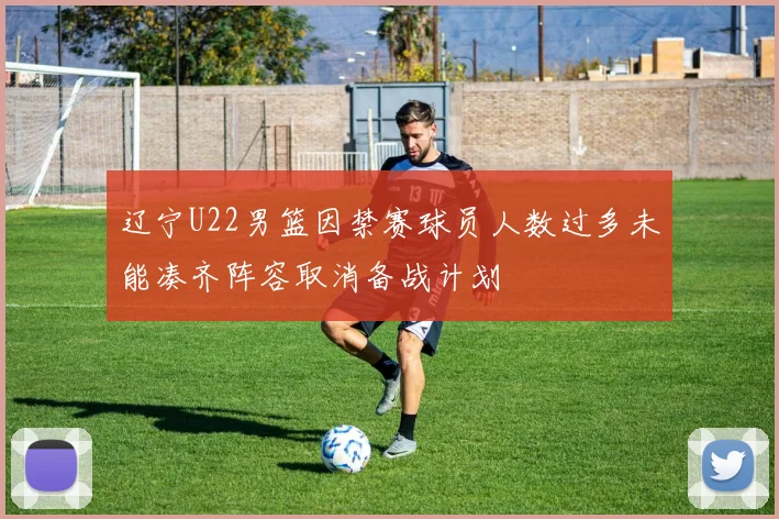 辽宁U22男篮因禁赛球员人数过多未能凑齐阵容取消备战计划