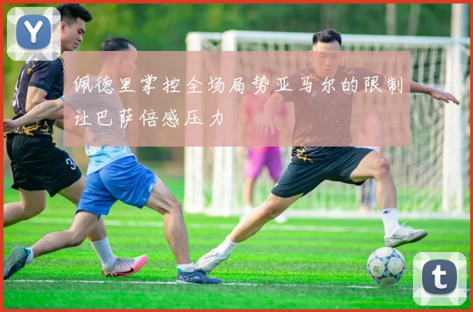 佩德里掌控全场局势亚马尔的限制让巴萨倍感压力