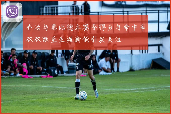 乔治与恩比德本赛季得分与命中率双双跌至生涯新低引发关注