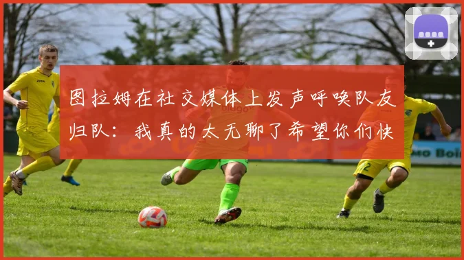 图拉姆在社交媒体上发声呼唤队友归队：我真的太无聊了希望你们快点回来