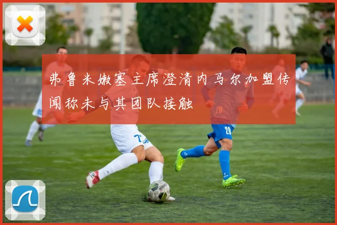 弗鲁米嫩塞主席澄清内马尔加盟传闻称未与其团队接触