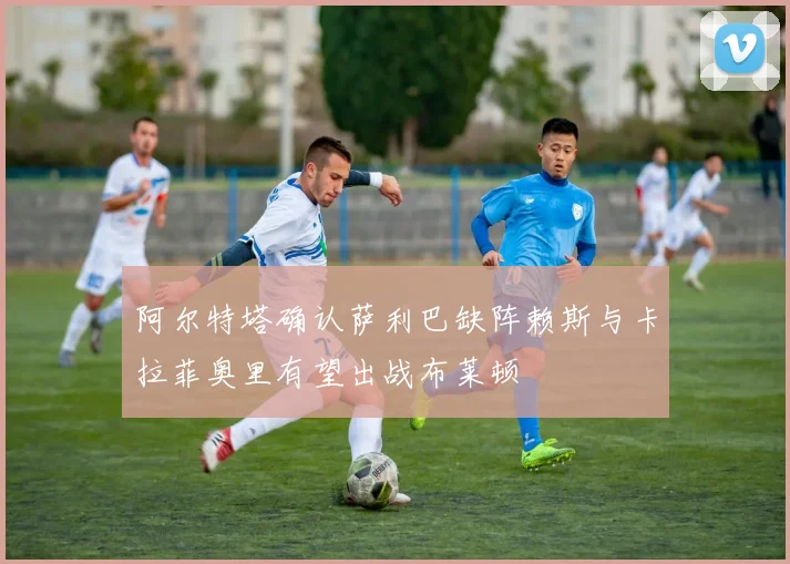 阿尔特塔确认萨利巴缺阵赖斯与卡拉菲奥里有望出战布莱顿