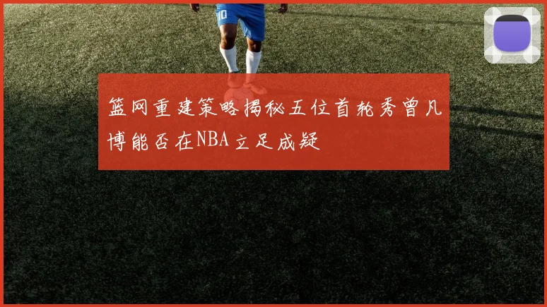 篮网重建策略揭秘五位首轮秀曾凡博能否在NBA立足成疑