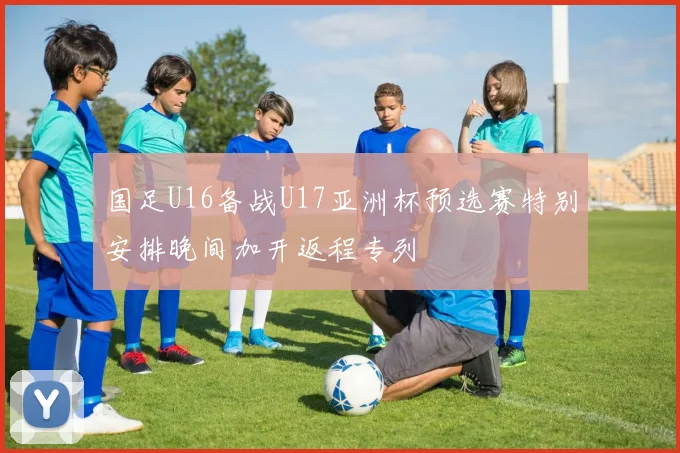 国足U16备战U17亚洲杯预选赛特别安排晚间加开返程专列