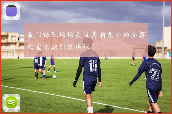 豪门球队纷纷关注奥利塞合约无解约金条款引发热议