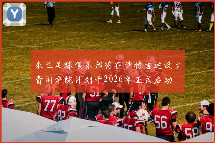 米兰足球俱乐部将在沙特吉达设立青训学院计划于2026年正式启动