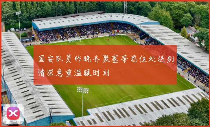 国安队员昨晚齐聚塞蒂恩住处送别情深意重温暖时刻