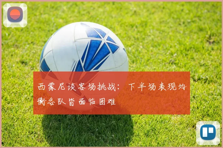 西蒙尼谈客场挑战：下半场表现均衡各队皆面临困难