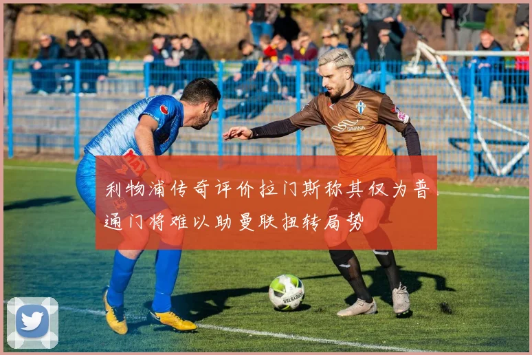 利物浦传奇评价拉门斯称其仅为普通门将难以助曼联扭转局势