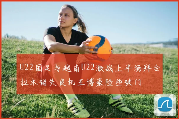U22国足与越南U22激战上半场拜合拉木错失良机王博豪险些破门