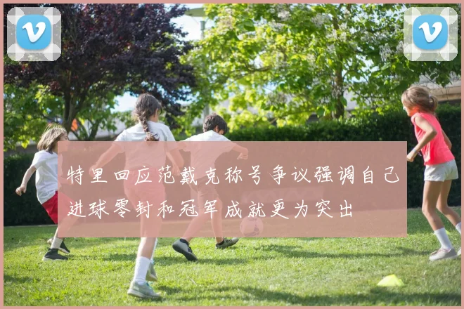特里回应范戴克称号争议强调自己进球零封和冠军成就更为突出