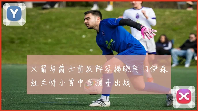 火箭与爵士首发阵容揭晓阿门伊森杜兰特小贾申京携手出战