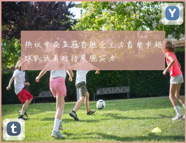 热议申花亚冠首胜全主力首尔中超球队认真对待展现实力