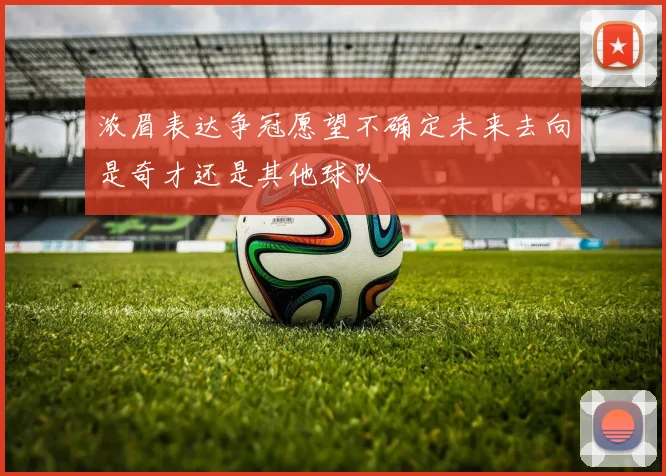 浓眉表达争冠愿望不确定未来去向是奇才还是其他球队