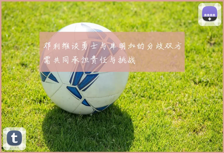 邓利维谈勇士与库明加的分歧双方需共同承担责任与挑战