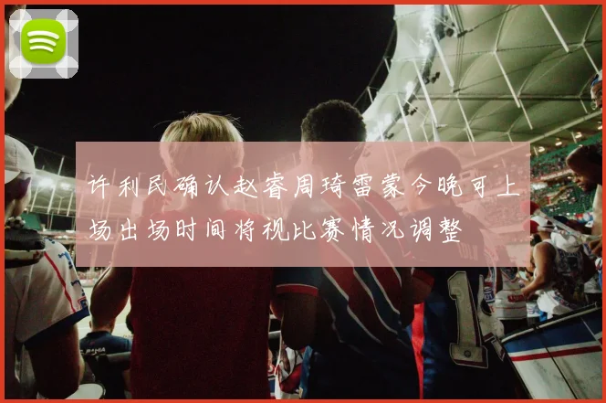 许利民确认赵睿周琦雷蒙今晚可上场出场时间将视比赛情况调整