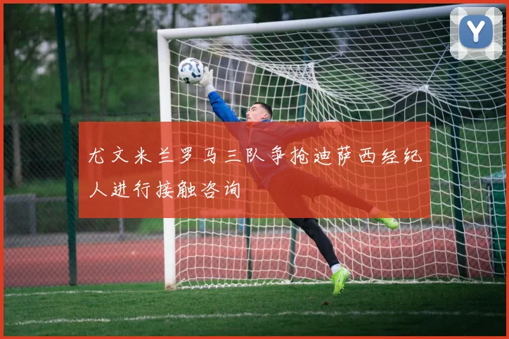 尤文米兰罗马三队争抢迪萨西经纪人进行接触咨询