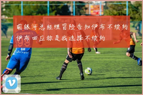前银河总经理冒险告知伊布不续约伊布回应称是我选择不续约