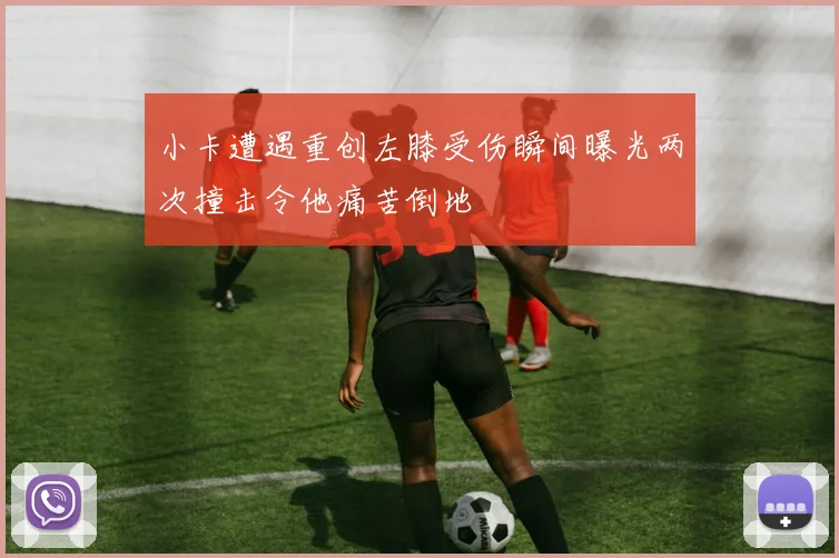 小卡遭遇重创左膝受伤瞬间曝光两次撞击令他痛苦倒地