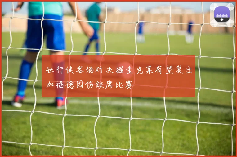 独行侠客场对决掘金克莱有望复出加福德因伤缺席比赛