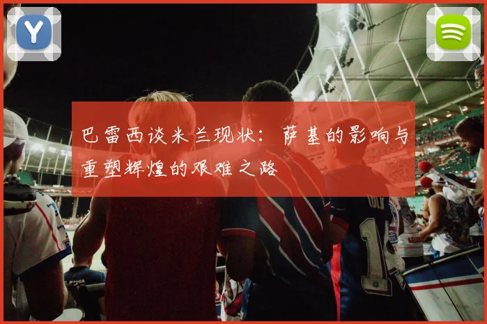 巴雷西谈米兰现状：萨基的影响与重塑辉煌的艰难之路