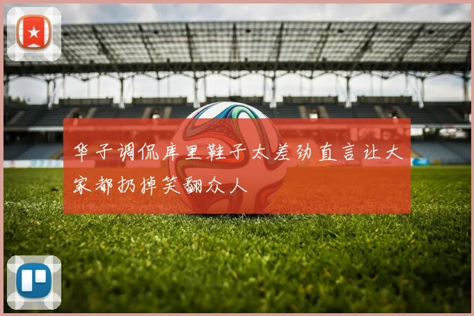 华子调侃库里鞋子太差劲直言让大家都扔掉笑翻众人